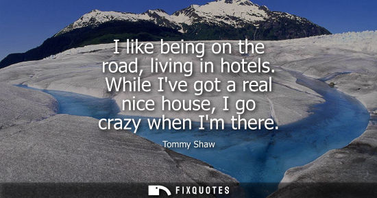 Small: I like being on the road, living in hotels. While Ive got a real nice house, I go crazy when Im there