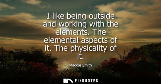 Small: I like being outside and working with the elements. The elemental aspects of it. The physicality of it