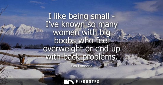 Small: I like being small - Ive known so many women with big boobs who feel overweight or end up with back pro