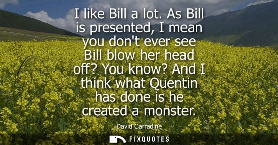 Small: David Carradine: I like Bill a lot. As Bill is presented, I mean you dont ever see Bill blow her head off? You
