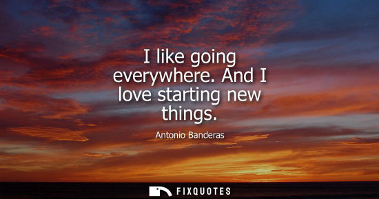 Small: I like going everywhere. And I love starting new things