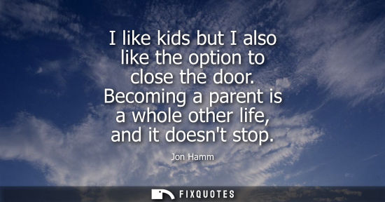 Small: I like kids but I also like the option to close the door. Becoming a parent is a whole other life, and 