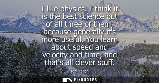 Small: I like physics. I think it is the best science out of all three of them, because generally its more use