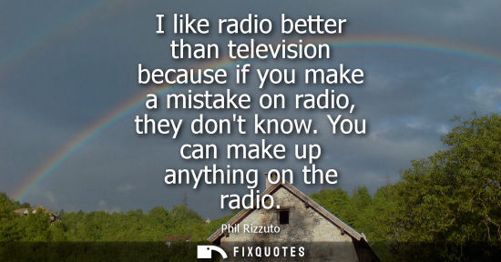 Small: I like radio better than television because if you make a mistake on radio, they dont know. You can mak