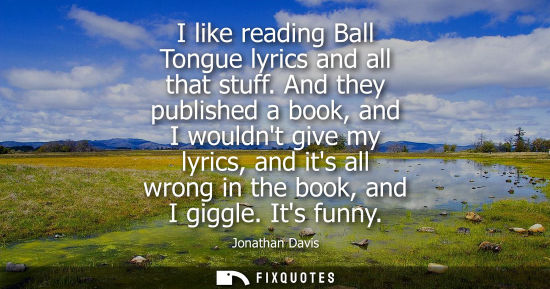 Small: I like reading Ball Tongue lyrics and all that stuff. And they published a book, and I wouldnt give my 