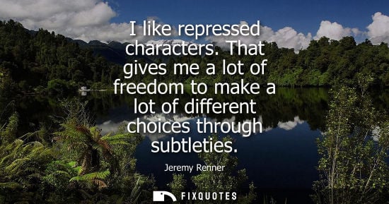 Small: I like repressed characters. That gives me a lot of freedom to make a lot of different choices through 