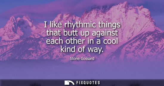 Small: I like rhythmic things that butt up against each other in a cool kind of way