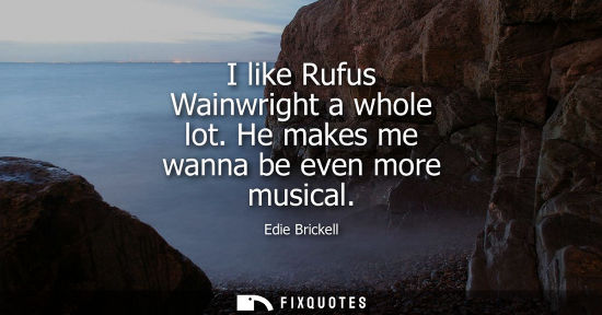 Small: I like Rufus Wainwright a whole lot. He makes me wanna be even more musical