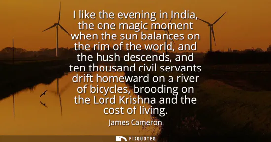 Small: I like the evening in India, the one magic moment when the sun balances on the rim of the world, and the hush 