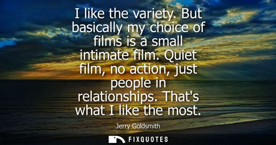 Small: I like the variety. But basically my choice of films is a small intimate film. Quiet film, no action, j