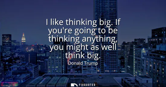 Small: I like thinking big. If youre going to be thinking anything, you might as well think big
