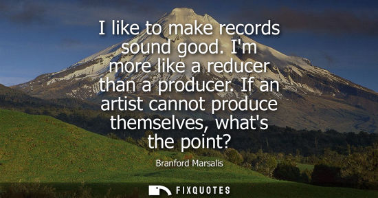 Small: I like to make records sound good. Im more like a reducer than a producer. If an artist cannot produce 