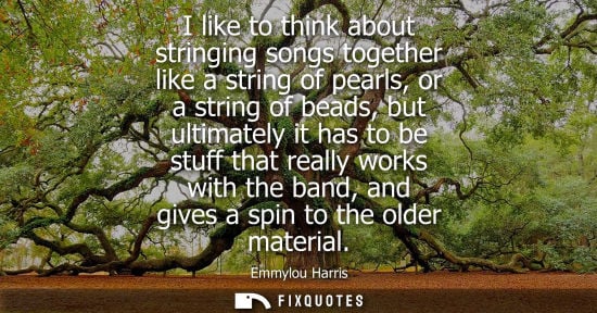 Small: I like to think about stringing songs together like a string of pearls, or a string of beads, but ultim