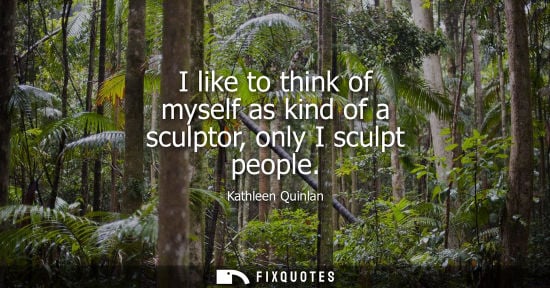 Small: I like to think of myself as kind of a sculptor, only I sculpt people