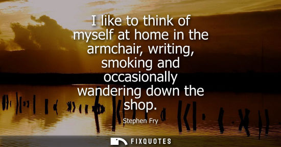 Small: I like to think of myself at home in the armchair, writing, smoking and occasionally wandering down the