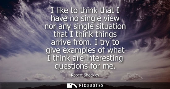 Small: I like to think that I have no single view nor any single situation that I think things arrive from.