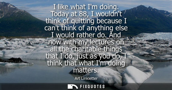 Small: I like what Im doing. Today at 88, I wouldnt think of quitting because I cant think of anything else I 