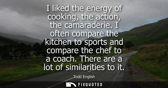 Small: I liked the energy of cooking, the action, the camaraderie. I often compare the kitchen to sports and c