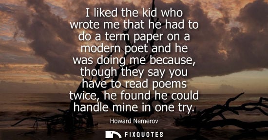 Small: Howard Nemerov: I liked the kid who wrote me that he had to do a term paper on a modern poet and he was doing 