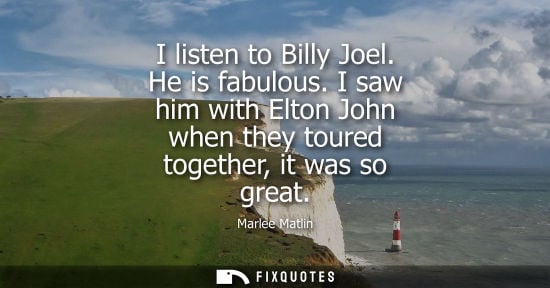 Small: I listen to Billy Joel. He is fabulous. I saw him with Elton John when they toured together, it was so 