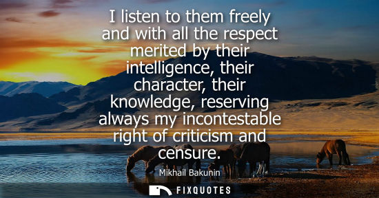 Small: I listen to them freely and with all the respect merited by their intelligence, their character, their knowled