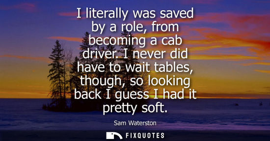 Small: I literally was saved by a role, from becoming a cab driver. I never did have to wait tables, though, s