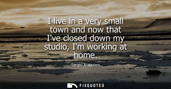 Small: I live in a very small town and now that Ive closed down my studio, Im working at home
