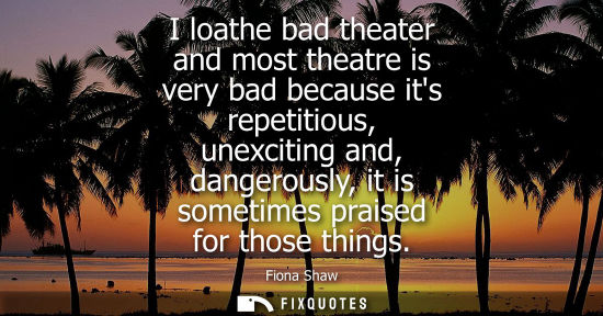 Small: I loathe bad theater and most theatre is very bad because its repetitious, unexciting and, dangerously,