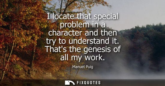 Small: I locate that special problem in a character and then try to understand it. Thats the genesis of all my work