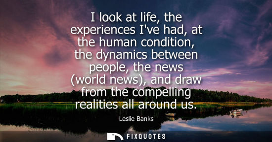Small: I look at life, the experiences Ive had, at the human condition, the dynamics between people, the news (world 