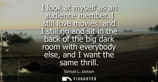 Small: I look at myself as an audience member. I still love movies, and I still go and sit in the back of the 