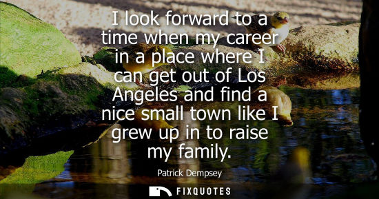 Small: I look forward to a time when my career in a place where I can get out of Los Angeles and find a nice s