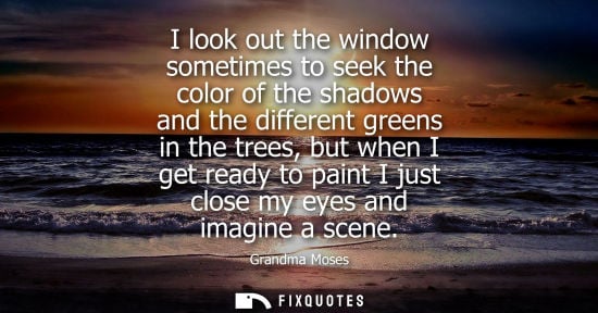 Small: I look out the window sometimes to seek the color of the shadows and the different greens in the trees,