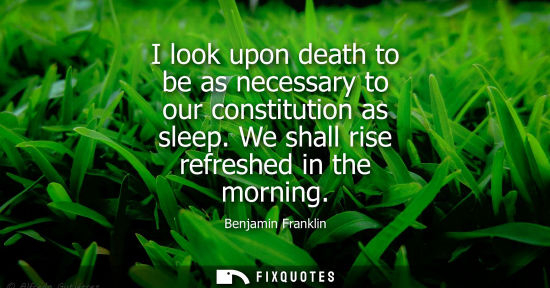 Small: Benjamin Franklin - I look upon death to be as necessary to our constitution as sleep. We shall rise refreshed