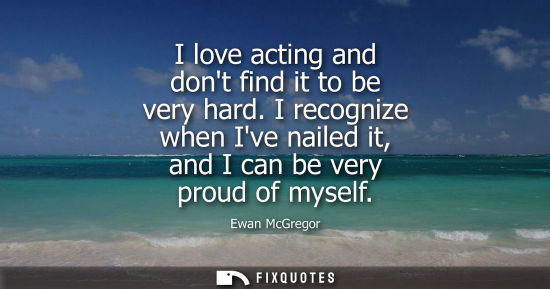 Small: I love acting and dont find it to be very hard. I recognize when Ive nailed it, and I can be very proud