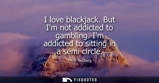 Small: I love blackjack. But Im not addicted to gambling. Im addicted to sitting in a semi circle