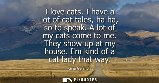 Small: I love cats. I have a lot of cat tales, ha ha, so to speak. A lot of my cats come to me. They show up a