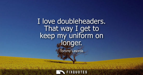 Small: I love doubleheaders. That way I get to keep my uniform on longer