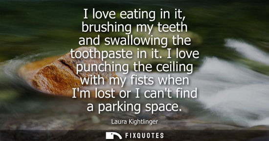 Small: I love eating in it, brushing my teeth and swallowing the toothpaste in it. I love punching the ceiling