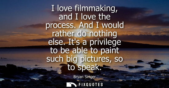 Small: I love filmmaking, and I love the process. And I would rather do nothing else. Its a privilege to be able to p
