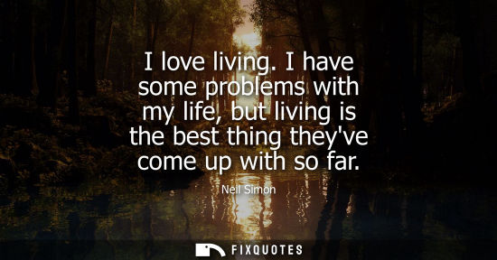 Small: I love living. I have some problems with my life, but living is the best thing theyve come up with so f