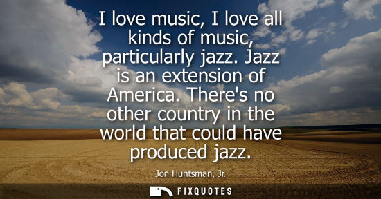 Small: Jon Huntsman, Jr.: I love music, I love all kinds of music, particularly jazz. Jazz is an extension of America
