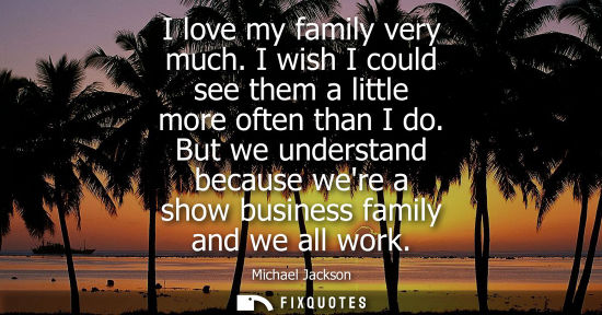 Small: I love my family very much. I wish I could see them a little more often than I do. But we understand be