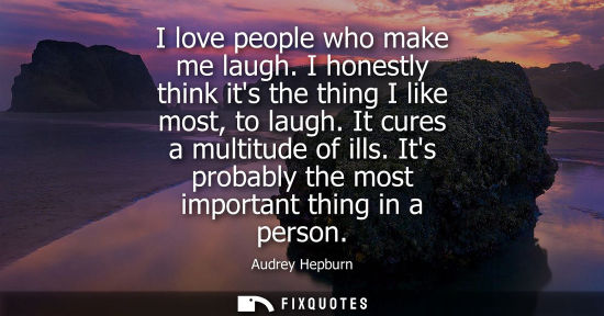Small: I love people who make me laugh. I honestly think its the thing I like most, to laugh. It cures a multi