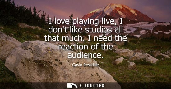 Small: I love playing live, I dont like studios all that much. I need the reaction of the audience
