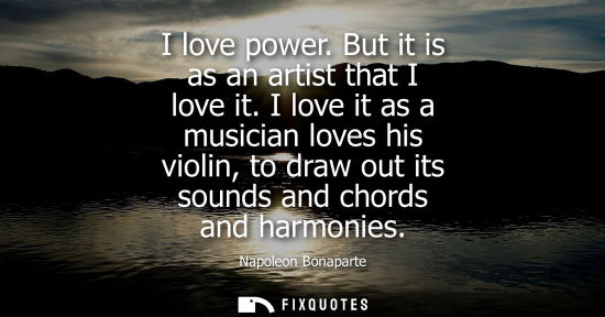 Small: I love power. But it is as an artist that I love it. I love it as a musician loves his violin, to draw out its