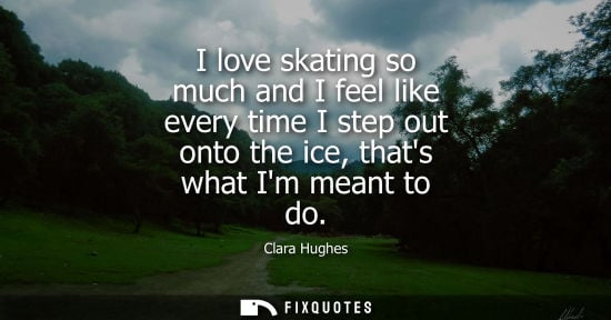 Small: I love skating so much and I feel like every time I step out onto the ice, thats what Im meant to do - Clara H