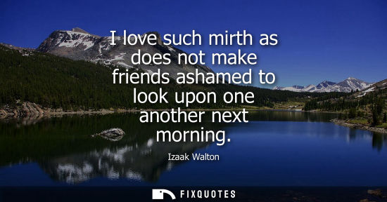 Small: I love such mirth as does not make friends ashamed to look upon one another next morning