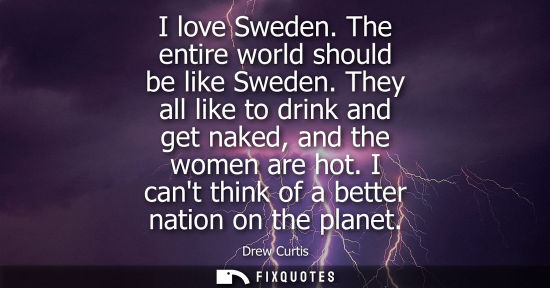 Small: I love Sweden. The entire world should be like Sweden. They all like to drink and get naked, and the wo