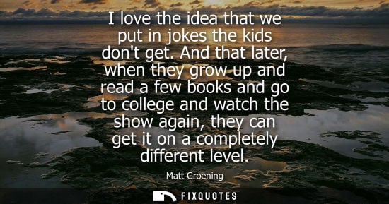 Small: I love the idea that we put in jokes the kids dont get. And that later, when they grow up and read a fe
